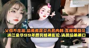 乱伦 #姐弟 父母不在家，给弟弟足交无套内射 浙江金华99年巨乳姐弟乱伦