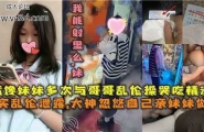 嘴馋妹妹多次与哥哥乱伦操哭吃精液，真实乱伦泄露